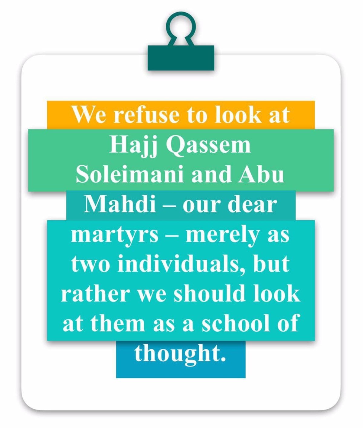  We refuse to look at Hajj Qassem Soleimani and Abu Mahdi – our dear martyrs – merely as two individuals, but rather we should look at them as a school of thought.