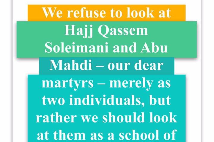  We refuse to look at Hajj Qassem Soleimani and Abu Mahdi – our dear martyrs – merely as two individuals, but rather we should look at them as a school of thought.